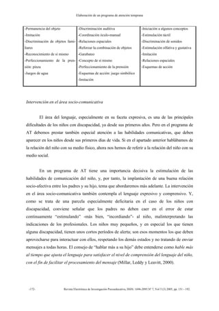 Elaboración de un programa de atención temprana
-172- Revista Electrónica de Investigación Psicoeducativa, ISSN: 1696-2095.Nº 7, Vol 3 (3) 2005, pp. 151 - 192.
-Permanencia del objeto
-Imitación
-Discriminación de objetos fami-
liares
-Reconocimiento de sí mismo
-Perfeccionamiento de la pren-
sión: pinza
-Juegos de agua
-Discriminación auditiva
-Coordinación óculo-manual
-Relaciones espaciales
-Reforzar la combinación de objetos
-Garabateo
-Concepto de sí mismo
-Perfeccionamiento de la prensión
-Esquemas de acción: juego simbólico
-Imitación
-Iniciación a algunos conceptos
-Estimulación táctil
-Discriminación de sonidos
-Estimulación olfativa y gustativa
-Imitación
-Relaciones espaciales
-Esquemas de acción
Intervención en el área socio-comunicativa
El área del lenguaje, especialmente en su faceta expresiva, es una de las principales
dificultades de los niños con discapacidad, ya desde sus primeros años. Pero en el programa de
AT debemos prestar también especial atención a las habilidades comunicativas, que deben
aparecer en los niños desde sus primeros días de vida. Si en el apartado anterior hablábamos de
la relación del niño con su medio físico, ahora nos hemos de referir a la relación del niño con su
medio social.
En un programa de AT tiene una importancia decisiva la estimulación de las
habilidades de comunicación del niño, y, por tanto, la implantación de una buena relación
socio-afectiva entre los padres y su hijo, tema que abordaremos más adelante. La intervención
en el área socio-comunicativa también contempla el lenguaje expresivo y comprensivo. Y,
como se trata de una parcela especialmente deficitaria en el caso de los niños con
discapacidad, conviene señalar que los padres no deben caer en el error de estar
continuamente “estimulando” -más bien, “incordiando”- al niño, malinterpretando las
indicaciones de los profesionales. Los niños muy pequeños, y en especial los que tienen
alguna discapacidad, tienen unos cortos períodos de alerta; son esos momentos los que deben
aprovecharse para interactuar con ellos, respetando los demás estados y no tratando de enviar
mensajes a todas horas. El consejo de “hablar más a su hijo” debe entenderse como hable más
al tiempo que ajusta el lenguaje para satisfacer el nivel de comprensión del lenguaje del niño,
con el fin de facilitar el procesamiento del mensaje (Millar, Leddy y Leavitt, 2000).
 