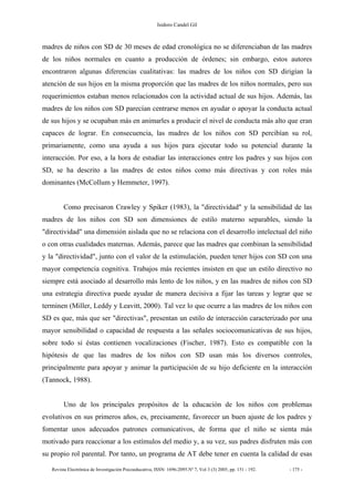 Isidoro Candel Gil
Revista Electrónica de Investigación Psicoeducativa, ISSN: 1696-2095.Nº 7, Vol 3 (3) 2005, pp. 151 - 192. - 175 -
madres de niños con SD de 30 meses de edad cronológica no se diferenciaban de las madres
de los niños normales en cuanto a producción de órdenes; sin embargo, estos autores
encontraron algunas diferencias cualitativas: las madres de los niños con SD dirigían la
atención de sus hijos en la misma proporción que las madres de los niños normales, pero sus
requerimientos estaban menos relacionados con la actividad actual de sus hijos. Además, las
madres de los niños con SD parecían centrarse menos en ayudar o apoyar la conducta actual
de sus hijos y se ocupaban más en animarles a producir el nivel de conducta más alto que eran
capaces de lograr. En consecuencia, las madres de los niños con SD percibían su rol,
primariamente, como una ayuda a sus hijos para ejecutar todo su potencial durante la
interacción. Por eso, a la hora de estudiar las interacciones entre los padres y sus hijos con
SD, se ha descrito a las madres de estos niños como más directivas y con roles más
dominantes (McCollum y Hemmeter, 1997).
Como precisaron Crawley y Spiker (1983), la "directividad" y la sensibilidad de las
madres de los niños con SD son dimensiones de estilo materno separables, siendo la
"directividad" una dimensión aislada que no se relaciona con el desarrollo intelectual del niño
o con otras cualidades maternas. Además, parece que las madres que combinan la sensibilidad
y la "directividad", junto con el valor de la estimulación, pueden tener hijos con SD con una
mayor competencia cognitiva. Trabajos más recientes insisten en que un estilo directivo no
siempre está asociado al desarrollo más lento de los niños, y en las madres de niños con SD
una estrategia directiva puede ayudar de manera decisiva a fijar las tareas y lograr que se
terminen (Miller, Leddy y Leavitt, 2000). Tal vez lo que ocurre a las madres de los niños con
SD es que, más que ser "directivas", presentan un estilo de interacción caracterizado por una
mayor sensibilidad o capacidad de respuesta a las señales sociocomunicativas de sus hijos,
sobre todo si éstas contienen vocalizaciones (Fischer, 1987). Esto es compatible con la
hipótesis de que las madres de los niños con SD usan más los diversos controles,
principalmente para apoyar y animar la participación de su hijo deficiente en la interacción
(Tannock, 1988).
Uno de los principales propósitos de la educación de los niños con problemas
evolutivos en sus primeros años, es, precisamente, favorecer un buen ajuste de los padres y
fomentar unos adecuados patrones comunicativos, de forma que el niño se sienta más
motivado para reaccionar a los estímulos del medio y, a su vez, sus padres disfruten más con
su propio rol parental. Por tanto, un programa de AT debe tener en cuenta la calidad de esas
 