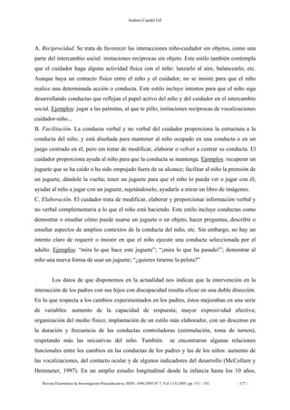 Isidoro Candel Gil
Revista Electrónica de Investigación Psicoeducativa, ISSN: 1696-2095.Nº 7, Vol 3 (3) 2005, pp. 151 - 192. - 177 -
A. Reciprocidad. Se trata de favorecer las interacciones niño-cuidador sin objetos, como una
parte del intercambio social: imitaciones recíprocas sin objeto. Este estilo también contempla
que el cuidador haga alguna actividad física con el niño: lanzarlo al aire, balancearlo, etc.
Aunque haya un contacto físico entre el niño y el cuidador, no se insiste para que el niño
realice una determinada acción o conducta. Este estilo incluye intentos para que el niño siga
desarrollando conductas que reflejan el papel activo del niño y del cuidador en el intercambio
social. Ejemplos: jugar a las palmitas, al que te pillo; imitaciones recíprocas de vocalizaciones
cuidador-niño...
B. Facilitación. La conducta verbal y no verbal del cuidador proporciona la estructura a la
conducta del niño, y está diseñada para mantener al niño ocupado en una conducta o en un
juego centrado en él, pero sin tratar de modificar, elaborar o volver a centrar su conducta. El
cuidador proporciona ayuda al niño para que la conducta se mantenga. Ejemplos: recuperar un
juguete que se ha caído o ha sido empujado fuera de su alcance; facilitar al niño la prensión de
un juguete, dándole la vuelta; tener un juguete para que el niño lo pueda ver o jugar con él;
ayudar al niño a jugar con un juguete, sujetándoselo; ayudarle a mirar un libro de imágenes.
C. Elaboración. El cuidador trata de modificar, elaborar y proporcionar información verbal y
no verbal complementaria a lo que el niño está haciendo. Este estilo incluye conductas como
demostrar o enseñar cómo puede usarse un juguete o un objeto, hacer preguntas, describir o
enseñar aspectos de amplios contextos de la conducta del niño, etc. Sin embargo, no hay un
intento claro de requerir o insistir en que el niño ejecute una conducta seleccionada por el
adulto. Ejemplos: “mira lo que hace este juguete”; “¡mira lo que ha pasado!”; demostrar al
niño una nueva forma de usar un juguete; “¿quieres tirarme la pelota?”
Los datos de que disponemos en la actualidad nos indican que la intervención en la
interacción de los padres con sus hijos con discapacidad resulta eficaz en una doble dirección.
En lo que respecta a los cambios experimentados en los padres, éstos mejoraban en una serie
de variables: aumento de la capacidad de respuesta; mayor expresividad afectiva;
organización del medio físico; implantación de un estilo más elaborador, con un descenso en
la duración y frecuencia de las conductas controladoras (estimulación, toma de turnos),
respetando más las iniciativas del niño. También se encontraron algunas relaciones
funcionales entre los cambios en las conductas de los padres y las de los niños: aumento de
las vocalizaciones, del contacto ocular y de algunos indicadores del desarrollo (McCollum y
Hemmeter, 1997). En un amplio estudio longitudinal desde la infancia hasta los 10 años,
 