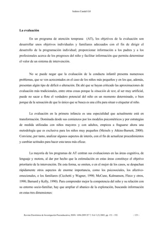 Isidoro Candel Gil
Revista Electrónica de Investigación Psicoeducativa, ISSN: 1696-2095.Nº 7, Vol 3 (3) 2005, pp. 151 - 192. - 153 -
La evaluación
En un programa de atención temprana (AT), los objetivos de la evaluación son
desarrollar unos objetivos individuales y familiares adecuados con el fin de dirigir el
desarrollo de la programación individual; proporcionar información a los padres y a los
profesionales acerca de los progresos del niño y facilitar información que permita determinar
el valor de un sistema de intervención.
No se puede negar que la evaluación de la conducta infantil presenta numerosos
problemas, que se ven acrecentados en el caso de los niños más pequeños y en los que, además,
presentan algún tipo de déficit o alteración. De ahí que se hayan criticado las aproximaciones de
evaluación más tradicionales, entre otras cosas porque la situación de test, al ser muy artificial,
puede no sacar a flote el verdadero potencial del niño en un momento determinado, o bien
porque da la sensación de que lo único que se busca es una cifra para situar o etiquetar al niño.
La evaluación en la primera infancia es una especialidad que actualmente está en
transformación. Dominada desde sus comienzos por los modelos psicométricos y por estrategias
de medida utilizadas con niños mayores y con adultos, empieza a fraguarse ahora una
metodología que es exclusiva para los niños muy pequeños (Meisels y Atkins-Burnett, 2000).
Conviene, por tanto, analizar algunos aspectos de interés, con el fin de actualizar procedimientos
y cambiar actitudes para hacer esta tarea más eficaz.
La mayoría de los programas de AT centran sus evaluaciones en las áreas cognitiva, de
lenguaje y motora, al dar por hecho que la estimulación en estas áreas constituye el objetivo
prioritario de la intervención. De esta forma, se omiten, o en el mejor de los casos, se despachan
rápidamente otros aspectos de enorme importancia, como los psicosociales, los afectivo-
emocionales, o los familiares (Cicchetti y Wagner, 1990; McCune, Kalmanson, Fleco y otros,
1990; Barnard y Kelly, 1990). Para comprender mejor la competencia del niño y su relación con
su entorno socio-familiar, hay que ampliar el abanico de la exploración, buscando información
en estas tres dimensiones:
 