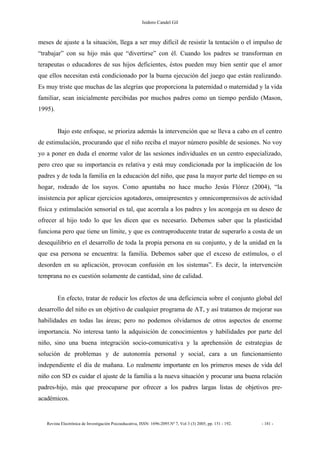 Isidoro Candel Gil
Revista Electrónica de Investigación Psicoeducativa, ISSN: 1696-2095.Nº 7, Vol 3 (3) 2005, pp. 151 - 192. - 181 -
meses de ajuste a la situación, llega a ser muy difícil de resistir la tentación o el impulso de
“trabajar” con su hijo más que “divertirse” con él. Cuando los padres se transforman en
terapeutas o educadores de sus hijos deficientes, éstos pueden muy bien sentir que el amor
que ellos necesitan está condicionado por la buena ejecución del juego que están realizando.
Es muy triste que muchas de las alegrías que proporciona la paternidad o maternidad y la vida
familiar, sean inicialmente percibidas por muchos padres como un tiempo perdido (Mason,
1995).
Bajo este enfoque, se prioriza además la intervención que se lleva a cabo en el centro
de estimulación, procurando que el niño reciba el mayor número posible de sesiones. No voy
yo a poner en duda el enorme valor de las sesiones individuales en un centro especializado,
pero creo que su importancia es relativa y está muy condicionada por la implicación de los
padres y de toda la familia en la educación del niño, que pasa la mayor parte del tiempo en su
hogar, rodeado de los suyos. Como apuntaba no hace mucho Jesús Flórez (2004), “la
insistencia por aplicar ejercicios agotadores, omnipresentes y omnicomprensivos de actividad
física y estimulación sensorial es tal, que acorrala a los padres y los acongoja en su deseo de
ofrecer al hijo todo lo que les dicen que es necesario. Debemos saber que la plasticidad
funciona pero que tiene un límite, y que es contraproducente tratar de superarlo a costa de un
desequilibrio en el desarrollo de toda la propia persona en su conjunto, y de la unidad en la
que esa persona se encuentra: la familia. Debemos saber que el exceso de estímulos, o el
desorden en su aplicación, provocan confusión en los sistemas”. Es decir, la intervención
temprana no es cuestión solamente de cantidad, sino de calidad.
En efecto, tratar de reducir los efectos de una deficiencia sobre el conjunto global del
desarrollo del niño es un objetivo de cualquier programa de AT, y así tratamos de mejorar sus
habilidades en todas las áreas; pero no podemos olvidarnos de otros aspectos de enorme
importancia. No interesa tanto la adquisición de conocimientos y habilidades por parte del
niño, sino una buena integración socio-comunicativa y la aprehensión de estrategias de
solución de problemas y de autonomía personal y social, cara a un funcionamiento
independiente el día de mañana. Lo realmente importante en los primeros meses de vida del
niño con SD es cuidar el ajuste de la familia a la nueva situación y procurar una buena relación
padres-hijo, más que preocuparse por ofrecer a los padres largas listas de objetivos pre-
académicos.
 