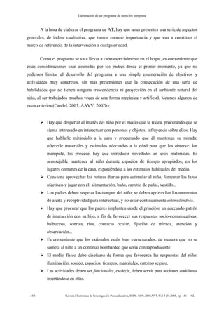 Elaboración de un programa de atención temprana
-182- Revista Electrónica de Investigación Psicoeducativa, ISSN: 1696-2095.Nº 7, Vol 3 (3) 2005, pp. 151 - 192.
A la hora de elaborar el programa de AT, hay que tener presentes una serie de aspectos
generales, de índole cualitativa, que tienen enorme importancia y que van a constituir el
marco de referencia de la intervención a cualquier edad.
Como el programa se va a llevar a cabo especialmente en el hogar, es conveniente que
estas consideraciones sean asumidas por los padres desde el primer momento, ya que no
podemos limitar el desarrollo del programa a una simple enumeración de objetivos y
actividades muy concretos, sin más pretensiones que la consecución de una serie de
habilidades que no tienen ninguna trascendencia ni proyección en el ambiente natural del
niño, al ser trabajados muchas veces de una forma mecánica y artificial. Veamos algunos de
estos criterios (Candel, 2003; AAVV, 2002b):
Hay que despertar el interés del niño por el medio que le rodea, procurando que se
sienta interesado en interactuar con personas y objetos, influyendo sobre ellos. Hay
que hablarle mirándolo a la cara y procurando que él mantenga su mirada;
ofrecerle materiales y estímulos adecuados a la edad para que los observe, los
manipule, los procese; hay que introducir novedades en esos materiales. Es
aconsejable mantener al niño durante espacios de tiempo apropiados, en los
lugares comunes de la casa, exponiéndole a los estímulos habituales del medio.
Conviene aprovechar las rutinas diarias para estimular al niño, fomentar los lazos
afectivos y jugar con él: alimentación, baño, cambio de pañal, vestido...
Los padres deben respetar los tiempos del niño: se deben aprovechar los momentos
de alerta y receptividad para interactuar, y no estar continuamente estimulándolo.
Hay que procurar que los padres implanten desde el principio un adecuado patrón
de interacción con su hijo, a fin de favorecer sus respuestas socio-comunicativas:
balbuceos, sonrisa, risa, contacto ocular, fijación de mirada, atención y
observación...
Es conveniente que los estímulos estén bien estructurados, de manera que no se
someta al niño a un continuo bombardeo que sería contraproducente.
El medio físico debe diseñarse de forma que favorezca las respuestas del niño:
iluminación, sonido, espacios, tiempos, materiales, entorno seguro.
Las actividades deben ser funcionales, es decir, deben servir para acciones cotidianas
insertándose en ellas.
 
