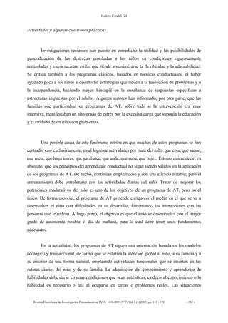 Isidoro Candel Gil
Revista Electrónica de Investigación Psicoeducativa, ISSN: 1696-2095.Nº 7, Vol 3 (3) 2005, pp. 151 - 192. - 183 -
Actividades y algunas cuestiones prácticas.
Investigaciones recientes han puesto en entredicho la utilidad y las posibilidades de
generalización de las destrezas enseñadas a los niños en condiciones rigurosamente
controladas y estructuradas, en las que tiende a minimizarse la flexibilidad y la adaptabilidad.
Se critica también a los programas clásicos, basados en técnicas conductuales, el haber
ayudado poco a los niños a desarrollar estrategias que lleven a la resolución de problemas y a
la independencia, haciendo mayor hincapié en la enseñanza de respuestas específicas a
estructuras impuestas por el adulto. Algunos autores han informado, por otra parte, que las
familias que participaban en programas de AT, sobre todo si la intervención era muy
intensiva, manifestaban un alto grado de estrés por la excesiva carga que suponía la educación
y el cuidado de un niño con problemas.
Una posible causa de este fenómeno estriba en que muchos de estos programas se han
centrado, casi exclusivamente, en el logro de actividades por parte del niño: que coja, que saque,
que meta, que haga torres, que garabatee, que ande, que suba, que baje... Esto no quiere decir, en
absoluto, que los principios del aprendizaje conductual no sigan siendo válidos en la aplicación
de los programas de AT. De hecho, continúan empleándose y con una eficacia notable; pero el
entrenamiento debe entrelazarse con las actividades diarias del niño. Tratar de mejorar los
potenciales madurativos del niño es uno de los objetivos de un programa de AT, pero no el
único. De forma especial, el programa de AT pretende enriquecer el medio en el que se va a
desenvolver el niño con dificultades en su desarrollo, fomentando las interacciones con las
personas que le rodean. A largo plazo, el objetivo es que el niño se desenvuelva con el mayor
grado de autonomía posible el día de mañana, para lo cual debe tener unos fundamentos
adecuados.
En la actualidad, los programas de AT siguen una orientación basada en los modelos
ecológico y transaccional, de forma que se enfatiza la atención global al niño, a su familia y a
su entorno de una forma natural, empleando actividades funcionales que se inserten en las
rutinas diarias del niño y de su familia. La adquisición del conocimiento y aprendizaje de
habilidades debe darse en unas condiciones que sean auténticas, es decir el conocimiento o la
habilidad es necesario o útil al ocuparse en tareas o problemas reales. Las situaciones
 