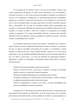 Isidoro Candel Gil
Revista Electrónica de Investigación Psicoeducativa, ISSN: 1696-2095.Nº 7, Vol 3 (3) 2005, pp. 151 - 192. - 185 -
En el programa de AT podemos recurrir a tres tipos de actividades: rutinarias (que
ocurren regularmente), planificadas (no suelen ocurrir normalmente si no son diseñadas), y
actividades iniciadas por el niño. Estos tres tipos de actividades se combinan. La actividad en sí
misma no es lo importante; lo fundamental es la oportunidad para practicar las habilidades.
Siempre que sea posible, la intervención debe hacerse en las actividades de la vida diaria del
niño. El uso de actividades diarias y de juego ayuda mucho a los niños a desarrollar respuestas
útiles y generalizables. De otro lado, las actividades rutinarias ofrecen oportunidades para
incorporar a la intervención habilidades que proporcionan una utilidad inmediata para el niño,
poniendo a su alcance un objeto o acción útil o deseado. La incorporación de actividades
rutinarias al programa de AT asegura oportunidades frecuentes y prácticas para desarrollar
habilidades. Parece que aprender a expresar necesidades en condiciones naturales y relevantes
conduce a un aprendizaje eficaz y eficiente.
Las actividades iniciadas por el propio niño llamarán y mantendrán más su atención e
interés. Teniendo en cuenta la importancia fundamental que tienen los intereses y la motivación
del niño, en lugar de actividades seleccionadas por los padres o el estimulador, se deben
identificar los intereses del niño, y luego el adulto interactúa y juega con él a lo que éste ha
seleccionado. El uso de actividades planificadas debe hacerse como una extensión natural de lo
que a los niños les gusta hacer, y no como una experiencia de entrenamiento separada o
fragmentada, no ligada a sus necesidades y conocimientos diarios (Candel, 2003). En resumen,
hemos de procurar:
*Permitir al niño iniciar actividades, siempre que sea posible.
*Seguir la iniciativa del niño a menos que su conducta o actividad sea demasiado
repetitiva, regresiva o se aparte de los objetivos propuestos.
*Introducir actividades planificadas que sean significativas para los niños.
*Controlar la implicación y el interés del niño en las actividades, y cambiar o introducir
las adaptaciones pertinentes cuando la motivación decaiga.
*Observar constantemente la conducta de los niños y presentar oportunidades para
mejorar sus habilidades de solución de problemas.
El programa de AT debe basarse en el contexto natural del niño y, en consecuencia, hay
que diseñar de forma coherente ese medio físico y social, de manera que sea rico en estímulos
para favorecer el desarrollo del niño y el buen equilibrio de la familia. Lo más importante no es
 