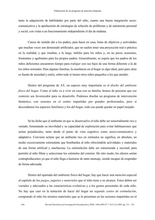 Elaboración de un programa de atención temprana
-186- Revista Electrónica de Investigación Psicoeducativa, ISSN: 1696-2095.Nº 7, Vol 3 (3) 2005, pp. 151 - 192.
tanto la adquisición de habilidades por parte del niño, cuanto una buena integración socio-
comunicativa y la aprehensión de estrategias de solución de problemas y de autonomía personal
y social, con vistas a un funcionamiento independiente el día de mañana.
Carece de sentido dar a los padres, para hacer en casa, listas de objetivos y actividades
que muchas veces son demasiado artificiales, que no suelen tener una proyección real o práctica
en la realidad, y que resultan, a la larga, inútiles para los niños y, en no pocas ocasiones,
frustrantes y agobiantes para los propios padres. Generalmente, se espera que los padres de los
niños deficientes encuentren tiempo para trabajar con sus hijos de una forma diferente a la de
los niños normales. Para algunas familias, la enseñanza en el hogar es algo ideal, pero para otras
es fuente de ansiedad y estrés, sobre todo si tienen otros niños pequeños a los que atender.
Dentro del programa de AT, un aspecto muy importante es el diseño del ambiente
físico del hogar. Como el niño va a vivir en casa con su familia, hemos de procurar que ese
contexto sea favorecedor para su desarrollo. Podemos diseñar un programa de intervención
fantástico, con sesiones en el centro impartidas por grandes profesionales, pero si
descuidamos los aspectos familiares y los del hogar, todo eso puede quedar en papel mojado.
Se ha dicho que el ambiente en que se desenvuelve el niño debe ser sensorialmente rico y
variado, fomentando su movilidad y su capacidad de exploración para evitar habituaciones que
serían perjudiciales, tanto desde el punto de vista cognitivo como socio-comunicativo y
adaptativo. Conviene aclarar que un ambiente rico en estímulos no significa, en absoluto, un
medio excesivamente estimulante que bombardea al niño ofreciéndole actividades y materiales
de una forma artificial y machacona. La estimulación debe ser estructurada y racional, para
permitir al niño filtrar y seleccionar los estímulos del exterior. De otro modo, los efectos serían
contraproducentes ya que el niño llega a hastiarse de tanto mensaje, siendo incapaz de responder
de forma adecuada.
Dentro del apartado del ambiente físico del hogar, hay que hacer una mención especial
al capítulo de los juegos, juguetes y materiales que el niño tiene a su alcance. Estos deben ser
variados y adecuados a las características evolutivas y a los gustos personales de cada niño.
No hay que caer en la tentación de hacer del hogar un segundo centro de estimulación,
comprando al niño los mismos materiales que se le presentan en las sesiones impartidas en el
 