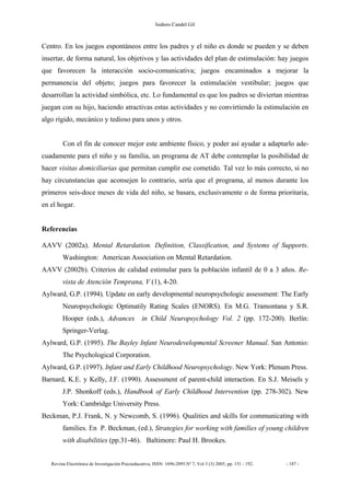 Isidoro Candel Gil
Revista Electrónica de Investigación Psicoeducativa, ISSN: 1696-2095.Nº 7, Vol 3 (3) 2005, pp. 151 - 192. - 187 -
Centro. En los juegos espontáneos entre los padres y el niño es donde se pueden y se deben
insertar, de forma natural, los objetivos y las actividades del plan de estimulación: hay juegos
que favorecen la interacción socio-comunicativa; juegos encaminados a mejorar la
permanencia del objeto; juegos para favorecer la estimulación vestibular; juegos que
desarrollan la actividad simbólica, etc. Lo fundamental es que los padres se diviertan mientras
juegan con su hijo, haciendo atractivas estas actividades y no convirtiendo la estimulación en
algo rígido, mecánico y tedioso para unos y otros.
Con el fin de conocer mejor este ambiente físico, y poder así ayudar a adaptarlo ade-
cuadamente para el niño y su familia, un programa de AT debe contemplar la posibilidad de
hacer visitas domiciliarias que permitan cumplir ese cometido. Tal vez lo más correcto, si no
hay circunstancias que aconsejen lo contrario, sería que el programa, al menos durante los
primeros seis-doce meses de vida del niño, se basara, exclusivamente o de forma prioritaria,
en el hogar.
Referencias
AAVV (2002a). Mental Retardation. Definition, Classification, and Systems of Supports.
Washington: American Association on Mental Retardation.
AAVV (2002b). Criterios de calidad estimular para la población infantil de 0 a 3 años. Re-
vista de Atención Temprana, V (1), 4-20.
Aylward, G.P. (1994). Update on early developmental neuropsychologic assessment: The Early
Neuropsychologic Optimatily Rating Scales (ENORS). En M.G. Tramontana y S.R.
Hooper (eds.), Advances in Child Neuropsychology Vol. 2 (pp. 172-200). Berlín:
Springer-Verlag.
Aylward, G.P. (1995). The Bayley Infant Neurodevelopmental Screener Manual. San Antonio:
The Psychological Corporation.
Aylward, G.P. (1997). Infant and Early Childhood Neuropsychology. New York: Plenum Press.
Barnard, K.E. y Kelly, J.F. (1990). Assessment of parent-child interaction. En S.J. Meisels y
J.P. Shonkoff (eds.), Handbook of Early Childhood Intervention (pp. 278-302). New
York: Cambridge University Press.
Beckman, P.J. Frank, N. y Newcomb, S. (1996). Qualities and skills for communicating with
families. En P. Beckman, (ed.), Strategies for working with families of young children
with disabilities (pp.31-46). Baltimore: Paul H. Brookes.
 