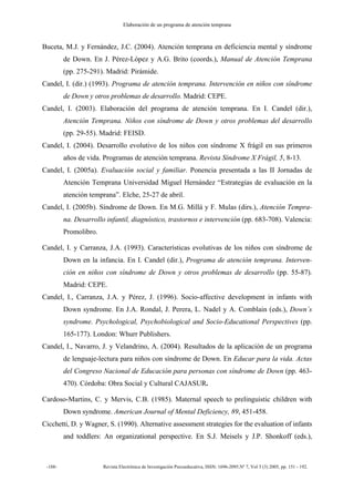 Elaboración de un programa de atención temprana
-188- Revista Electrónica de Investigación Psicoeducativa, ISSN: 1696-2095.Nº 7, Vol 3 (3) 2005, pp. 151 - 192.
Buceta, M.J. y Fernández, J.C. (2004). Atención temprana en deficiencia mental y síndrome
de Down. En J. Pérez-López y A.G. Brito (coords.), Manual de Atención Temprana
(pp. 275-291). Madrid: Pirámide.
Candel, I. (dir.) (1993). Programa de atención temprana. Intervención en niños con síndrome
de Down y otros problemas de desarrollo. Madrid: CEPE.
Candel, I. (2003). Elaboración del programa de atención temprana. En I. Candel (dir.),
Atención Temprana. Niños con síndrome de Down y otros problemas del desarrollo
(pp. 29-55). Madrid: FEISD.
Candel, I. (2004). Desarrollo evolutivo de los niños con síndrome X frágil en sus primeros
años de vida. Programas de atención temprana. Revista Síndrome X Frágil, 5, 8-13.
Candel, I. (2005a). Evaluación social y familiar. Ponencia presentada a las II Jornadas de
Atención Temprana Universidad Miguel Hernández “Estrategias de evaluación en la
atención temprana”. Elche, 25-27 de abril.
Candel, I. (2005b). Síndrome de Down. En M.G. Millá y F. Mulas (dirs.), Atención Tempra-
na. Desarrollo infantil, diagnóstico, trastornos e intervención (pp. 683-708). Valencia:
Promolibro.
Candel, I. y Carranza, J.A. (1993). Características evolutivas de los niños con síndrome de
Down en la infancia. En I. Candel (dir.), Programa de atención temprana. Interven-
ción en niños con síndrome de Down y otros problemas de desarrollo (pp. 55-87).
Madrid: CEPE.
Candel, I., Carranza, J.A. y Pérez, J. (1996). Socio-affective development in infants with
Down syndrome. En J.A. Rondal, J. Perera, L. Nadel y A. Comblain (eds.), Down´s
syndrome. Psychological, Psychobiological and Socio-Educational Perspectives (pp.
165-177). London: Whurr Publishers.
Candel, I., Navarro, J. y Velandrino, A. (2004). Resultados de la aplicación de un programa
de lenguaje-lectura para niños con síndrome de Down. En Educar para la vida. Actas
del Congreso Nacional de Educación para personas con síndrome de Down (pp. 463-
470). Córdoba: Obra Social y Cultural CAJASUR.
Cardoso-Martins, C. y Mervis, C.B. (1985). Maternal speech to prelinguistic children with
Down syndrome. American Journal of Mental Deficiency, 89, 451-458.
Cicchetti, D. y Wagner, S. (1990). Alternative assessment strategies for the evaluation of infants
and toddlers: An organizational perspective. En S.J. Meisels y J.P. Shonkoff (eds.),
 