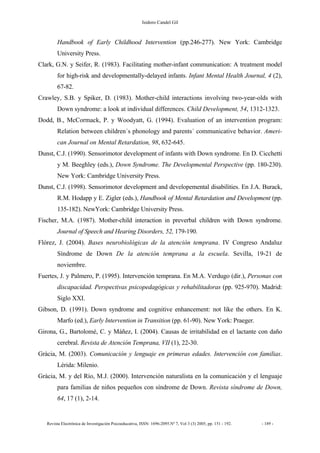 Isidoro Candel Gil
Revista Electrónica de Investigación Psicoeducativa, ISSN: 1696-2095.Nº 7, Vol 3 (3) 2005, pp. 151 - 192. - 189 -
Handbook of Early Childhood Intervention (pp.246-277). New York: Cambridge
University Press.
Clark, G.N. y Seifer, R. (1983). Facilitating mother-infant communication: A treatment model
for high-risk and developmentally-delayed infants. Infant Mental Health Journal, 4 (2),
67-82.
Crawley, S.B. y Spiker, D. (1983). Mother-child interactions involving two-year-olds with
Down syndrome: a look at individual differences. Child Development, 54, 1312-1323.
Dodd, B., McCormack, P. y Woodyatt, G. (1994). Evaluation of an intervention program:
Relation between children´s phonology and parents´ communicative behavior. Ameri-
can Journal on Mental Retardation, 98, 632-645.
Dunst, C.J. (1990). Sensorimotor development of infants with Down syndrome. En D. Cicchetti
y M. Beeghley (eds.), Down Syndrome. The Developmental Perspective (pp. 180-230).
New York: Cambridge University Press.
Dunst, C.J. (1998). Sensorimotor development and developemental disabilities. En J.A. Burack,
R.M. Hodapp y E. Zigler (eds.), Handbook of Mental Retardation and Development (pp.
135-182). NewYork: Cambridge University Press.
Fischer, M.A. (1987). Mother-child interaction in preverbal children with Down syndrome.
Journal of Speech and Hearing Disorders, 52, 179-190.
Flórez, J. (2004). Bases neurobiológicas de la atención temprana. IV Congreso Andaluz
Síndrome de Down De la atención temprana a la escuela. Sevilla, 19-21 de
noviembre.
Fuertes, J. y Palmero, P. (1995). Intervención temprana. En M.A. Verdugo (dir.), Personas con
discapacidad. Perspectivas psicopedagógicas y rehabilitadoras (pp. 925-970). Madrid:
Siglo XXI.
Gibson, D. (1991). Down syndrome and cognitive enhancement: not like the others. En K.
Marfo (ed.), Early Intervention in Transition (pp. 61-90). New York: Praeger.
Girona, G., Bartolomé, C. y Máñez, I. (2004). Causas de irritabilidad en el lactante con daño
cerebral. Revista de Atención Temprana, VII (1), 22-30.
Gràcia, M. (2003). Comunicación y lenguaje en primeras edades. Intervención con familias.
Lérida: Milenio.
Gràcia, M. y del Río, M.J. (2000). Intervención naturalista en la comunicación y el lenguaje
para familias de niños pequeños con síndrome de Down. Revista síndrome de Down,
64, 17 (1), 2-14.
 