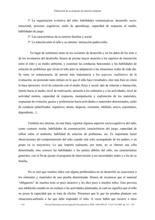 Elaboración de un programa de atención temprana
-154- Revista Electrónica de Investigación Psicoeducativa, ISSN: 1696-2095.Nº 7, Vol 3 (3) 2005, pp. 151 - 192.
1ª La organización evolutiva del niño: habilidades comunicativas, desarrollo socio-
emocional, procesos cognitivos, estilo de aprendizaje, capacidad de respuesta al medio,
habilidades de juego.
2ª Las características de su entorno familiar y social.
3ª La relación entre el niño y su entorno: interacción padres-niño.
En lugar de centrarnos tanto en los cocientes de desarrollo y en los datos de los tests o
de los inventarios del desarrollo, hemos de prestar mayor atención a los aspectos de interacción
entre el niño y su medio ambiente, y examinar las conductas funcionales y las habilidades de
solución de problemas que sirvan al niño para su adaptación a las situaciones reales de cada día.
Se trata, en consecuencia, de prestar más importancia a los aspectos cualitativos de la
evaluación, no poniendo tanto énfasis en lo que el niño hace (resultado), sino más bien en cómo
lo hace (proceso): nivel de conexión con el medio físico y social, tipo de relación o interacción,
interés hacia el medio, nivel de motivación, atención a los estímulos y a las actividades, nivel de
actividad motora, capacidad de respuesta, manipulación y exploración de los materiales,
respuestas de evitación, gustos y preferencias hacia actividades o materiales determinados, estilo
de conducta (planificador, impulsivo, atento, disperso, constante, inhibido, activo, espontáneo,
dependiente...).
También nos interesa, en esta línea, registrar algunos aspectos socio-cognitivos del niño,
como contacto ocular, habilidades de comunicación, características del juego, capacidad de
influir sobre el ambiente, habilidad de solución de problemas, etc. Es importante hacer
observaciones del comportamiento del niño cuando está solo, acompañado de los padres, o en
grupo (si es mayorcito). Lo que importa realmente, por tanto, no es obtener una cifra
determinada, sino conocer las habilidades y los puntos débiles del niño, sus características
generales, con el fin de ajustar el programa de intervención a sus necesidades reales y a las de su
familia.
No es raro que muchos niños con alguna problemática en su desarrollo no reaccionen a
los estímulos y materiales de una prueba determinada. Hemos de reconocer que el material
“obligatorio” de muchos tests es poco atractivo y les dice poco a muchos niños. Esto provoca
una inhibición cuando no un rechazo a las actividades planteadas, lo cual no significa que el niño
no posea la capacidad que se trata de elicitar. Pensemos que lo que las pruebas plantean son
situaciones-estímulo a las que debe responder el niño. A veces habrá que recurrir a otros
 