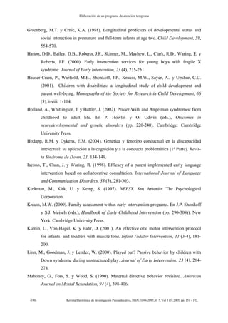 Elaboración de un programa de atención temprana
-190- Revista Electrónica de Investigación Psicoeducativa, ISSN: 1696-2095.Nº 7, Vol 3 (3) 2005, pp. 151 - 192.
Greenberg, M.T. y Crnic, K.A. (1988). Longitudinal predictors of developmental status and
social interaction in premature and full-term infants at age two. Child Development, 59,
554-570.
Hatton, D.D., Bailey, D.B., Roberts, J.F., Skinner, M., Mayhew, L., Clark, R.D., Waring, E. y
Roberts, J.E. (2000). Early intervention services for young boys with fragile X
syndrome. Journal of Early Intervention, 23 (4), 235-251.
Hauser-Cram, P., Warfield, M.E., Shonkoff, J.P., Krauss, M.W., Sayer, A., y Upshur, C.C.
(2001). Children with disabilities: a longitudinal study of child development and
parent well-being. Monographs of the Society for Research in Child Development, 66
(3), i-viii, 1-114.
Holland, A., Whittington, J. y Buttler, J. (2002). Prader-Willi and Angelman syndromes: from
childhood to adult life. En P. Howlin y O. Udwin (eds.), Outcomes in
neurodevelopmental and genetic disorders (pp. 220-240). Cambridge: Cambridge
University Press.
Hodapp, R.M. y Dykens, E.M. (2004). Genética y fenotipo conductual en la discapacidad
intelectual: su aplicación a la cognición y a la conducta problemática (1ª Parte). Revis-
ta Síndrome de Down, 21, 134-149.
Iacono, T., Chan, J. y Waring, R. (1998). Efficacy of a parent implemented early language
intervention based on collaborative consultation. International Journal of Language
and Communication Disorders, 33 (3), 281-303.
Korkman, M., Kirk, U. y Kemp, S. (1997). NEPSY. San Antonio: The Psychological
Corporation.
Krauss, M.W. (2000). Family assessment within early intervention programs. En J.P. Shonkoff
y S.J. Meisels (eds.), Handbook of Early Childhood Intervention (pp. 290-308)). New
York: Cambridge University Press.
Kumin, L., Von-Hagel, K. y Bahr, D. (2001). An effective oral motor intervention protocol
for infants and toddlers with muscle tone. Infant Toddler Intervention, 11 (3-4), 181-
200.
Linn, M., Goodman, J. y Lender, W. (2000). Played out? Passive behavior by children with
Down syndrome during unstructured play. Journal of Early Intervention, 23 (4), 264-
278.
Mahoney, G., Fors, S. y Wood, S. (1990). Maternal directive behavior revisited. American
Journal on Mental Retardation, 94 (4), 398-406.
 