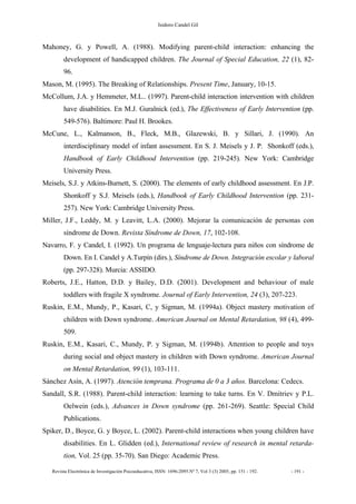 Isidoro Candel Gil
Revista Electrónica de Investigación Psicoeducativa, ISSN: 1696-2095.Nº 7, Vol 3 (3) 2005, pp. 151 - 192. - 191 -
Mahoney, G. y Powell, A. (1988). Modifying parent-child interaction: enhancing the
development of handicapped children. The Journal of Special Education, 22 (1), 82-
96.
Mason, M. (1995). The Breaking of Relationships. Present Time, January, 10-15.
McCollum, J.A. y Hemmeter, M.L.. (1997). Parent-child interaction intervention with children
have disabilities. En M.J. Guralnick (ed.), The Effectiveness of Early Intervention (pp.
549-576). Baltimore: Paul H. Brookes.
McCune, L., Kalmanson, B., Fleck, M.B., Glazewski, B. y Sillari, J. (1990). An
interdisciplinary model of infant assessment. En S. J. Meisels y J. P. Shonkoff (eds.),
Handbook of Early Childhood Intervention (pp. 219-245). New York: Cambridge
University Press.
Meisels, S.J. y Atkins-Burnett, S. (2000). The elements of early childhood assessment. En J.P.
Shonkoff y S.J. Meisels (eds.), Handbook of Early Childhood Intervention (pp. 231-
257). New York: Cambridge University Press.
Miller, J.F., Leddy, M. y Leavitt, L.A. (2000). Mejorar la comunicación de personas con
síndrome de Down. Revista Síndrome de Down, 17, 102-108.
Navarro, F. y Candel, I. (1992). Un programa de lenguaje-lectura para niños con síndrome de
Down. En I. Candel y A.Turpín (dirs.), Síndrome de Down. Integración escolar y laboral
(pp. 297-328). Murcia: ASSIDO.
Roberts, J.E., Hatton, D.D. y Bailey, D.D. (2001). Development and behaviour of male
toddlers with fragile X syndrome. Journal of Early Intervention, 24 (3), 207-223.
Ruskin, E.M., Mundy, P., Kasari, C, y Sigman, M. (1994a). Object mastery motivation of
children with Down syndrome. American Journal on Mental Retardation, 98 (4), 499-
509.
Ruskin, E.M., Kasari, C., Mundy, P. y Sigman, M. (1994b). Attention to people and toys
during social and object mastery in children with Down syndrome. American Journal
on Mental Retardation, 99 (1), 103-111.
Sánchez Asín, A. (1997). Atención temprana. Programa de 0 a 3 años. Barcelona: Cedecs.
Sandall, S.R. (1988). Parent-child interaction: learning to take turns. En V. Dmitriev y P.L.
Oelwein (eds.), Advances in Down syndrome (pp. 261-269). Seattle: Special Child
Publications.
Spiker, D., Boyce, G. y Boyce, L. (2002). Parent-child interactions when young children have
disabilities. En L. Glidden (ed.), International review of research in mental retarda-
tion, Vol. 25 (pp. 35-70). San Diego: Academic Press.
 
