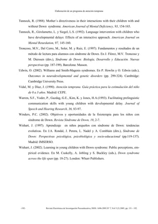 Elaboración de un programa de atención temprana
-192- Revista Electrónica de Investigación Psicoeducativa, ISSN: 1696-2095.Nº 7, Vol 3 (3) 2005, pp. 151 - 192.
Tannock, R. (1988). Mother´s directiveness in their interactions with their children with and
without Down syndrome. American Journal of Mental Deficiency, 93, 154-165.
Tannock, R., Girolametto, L. y Siegel, L.S. (1992). Language intervention with children who
have developmental delays: Effects of an interactive approach. American Journal on
Mental Retardation, 97, 145-160.
Troncoso, M.V., Del Cerro, M., Soler, M. y Ruiz, E. (1997). Fundamentos y resultados de un
método de lectura para alumnos con síndrome de Down. En J. Flórez, M.V. Troncoso y
M. Dierssen (dirs.), Síndrome de Down: Biología, Desarrollo y Educación. Nuevas
perspectivas (pp. 187-199). Barcelona: Masson.
Udwin, O. (2002). Williams and Smith-Magenis syndromes. En P. Howlin y O. Udwin (eds.),
Outcomes in neurodevelopmental and genetic disorders (pp. 299-324). Cambridge:
Cambridge University Press.
Vidal, M. y Díaz, J. (1990). Atención temprana. Guía práctica para la estimulación del niño
de 0 a 3 años. Madrid: CEPE.
Warren, S.F., Yoder, P., Gazdag, G.E., Kim, K. y Jones, H.A.(1993). Facilitating prelinguistic
communication skills with young children with developmental delay. Journal of
Speech and Hearing Research, 36, 83-97.
Winders, P.C. (2002). Objetivos y oportunidades de la fisioterapia para los niños con
síndrome de Down. Revista Síndrome de Down, 19, 2-7.
Wishart, J. (1997). Aprendizaje en niños pequeños con síndrome de Down: tendencias
evolutivas. En J.A. Rondal, J. Perera, L. Nadel y A. Comblain (dirs.), Síndrome de
Down: Perspectivas psicológica, psicobiológica y socio-educacional (pp.119-137).
Madrid: IMSERSO.
Wishart, J. (2002). Learning in young children with Down syndrome: Public perceptions, em-
pirical evidence. En M. Cuskelly, A. Jobling y S. Buckley (eds.), Down syndrome
across the life span (pp. 18-27). London: Whurr Publishers.
 
