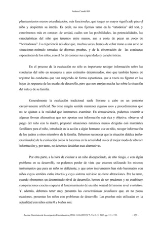 Isidoro Candel Gil
Revista Electrónica de Investigación Psicoeducativa, ISSN: 1696-2095.Nº 7, Vol 3 (3) 2005, pp. 151 - 192. - 155 -
planteamientos menos estandarizados, más funcionales, que tengan un mayor significado para el
niño y despierten su interés. Es decir, no nos fijemos tanto en la “ortodoxia” del test, y
centrémonos más en conocer, de verdad, cuáles son las posibilidades, las potencialidades, las
características del niño que tenemos entre manos, aun a costa de pecar un poco de
“heterodoxos”. La experiencia nos dice que, muchas veces, hemos de echar mano a una serie de
situaciones-estímulo tomadas de diversas pruebas, y de la observación de las conductas
espontáneas de los niños, con el fin de conocer sus capacidades y características.
En el proceso de la evaluación no sólo es importante recoger información sobre las
conductas del niño en respuesta a unos estímulos determinados, sino que también hemos de
registrar las conductas que van surgiendo de forma espontánea, que a veces no figuran en las
hojas de respuesta de las escalas de desarrollo, pero que nos arrojan mucha luz sobre la situación
del niño y de su familia.
Generalmente la evaluación tradicional suele llevarse a cabo en un contexto
excesivamente artificial. No tiene ningún sentido mantener algunos usos y procedimientos que
no se ajustan a la realidad que intentamos examinar. En consecuencia, podemos recurrir a
algunas formas alternativas que nos aportan una información más rica y objetiva: observar el
juego del niño con la madre, proponer situaciones naturales menos dirigidas con materiales
familiares para el niño, introducir en la acción a algún hermano o a un niño, recoger información
de los padres u otros miembros de la familia. Debemos reconocer que la situación diádica (niño-
examinador) de la evaluación como la hacemos en la actualidad no es el mejor modo de obtener
información y, por tanto, no debemos desdeñar esas alternativas.
Por otra parte, a la hora de evaluar a un niño discapacitado, de alto riesgo, o con algún
problema en su desarrollo, no podemos perder de vista que estamos utilizando los mismos
instrumentos que para un niño no deficiente, y que estos instrumentos han sido baremados con
niños cuyos sentidos están intactos y cuyo sistema nervioso no tiene alteraciones. Por lo tanto,
cuando obtenemos un determinado nivel de desarrollo, hemos de ser prudentes y no establecer
comparaciones exactas respecto al funcionamiento de un niño normal del mismo nivel evolutivo.
Y, además, debemos tener muy presentes las características peculiares que, en no pocas
ocasiones, presentan los niños con problemas de desarrollo. Las pruebas más utilizadas en la
actualidad con niños entre 0 y 6 años son:
 