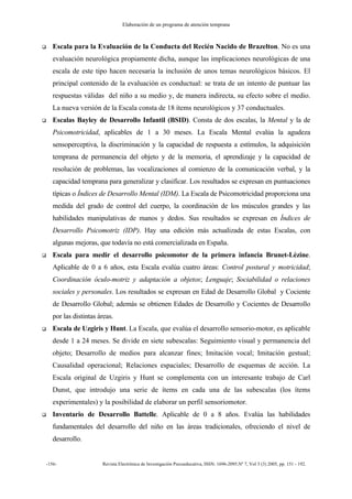 Elaboración de un programa de atención temprana
-156- Revista Electrónica de Investigación Psicoeducativa, ISSN: 1696-2095.Nº 7, Vol 3 (3) 2005, pp. 151 - 192.
Escala para la Evaluación de la Conducta del Recién Nacido de Brazelton. No es una
evaluación neurológica propiamente dicha, aunque las implicaciones neurológicas de una
escala de este tipo hacen necesaria la inclusión de unos temas neurológicos básicos. El
principal contenido de la evaluación es conductual: se trata de un intento de puntuar las
respuestas válidas del niño a su medio y, de manera indirecta, su efecto sobre el medio.
La nueva versión de la Escala consta de 18 ítems neurológicos y 37 conductuales.
Escalas Bayley de Desarrollo Infantil (BSID). Consta de dos escalas, la Mental y la de
Psicomotricidad, aplicables de 1 a 30 meses. La Escala Mental evalúa la agudeza
sensoperceptiva, la discriminación y la capacidad de respuesta a estímulos, la adquisición
temprana de permanencia del objeto y de la memoria, el aprendizaje y la capacidad de
resolución de problemas, las vocalizaciones al comienzo de la comunicación verbal, y la
capacidad temprana para generalizar y clasificar. Los resultados se expresan en puntuaciones
típicas o Índices de Desarrollo Mental (IDM). La Escala de Psicomotricidad proporciona una
medida del grado de control del cuerpo, la coordinación de los músculos grandes y las
habilidades manipulativas de manos y dedos. Sus resultados se expresan en Índices de
Desarrollo Psicomotriz (IDP). Hay una edición más actualizada de estas Escalas, con
algunas mejoras, que todavía no está comercializada en España.
Escala para medir el desarrollo psicomotor de la primera infancia Brunet-Lèzine.
Aplicable de 0 a 6 años, esta Escala evalúa cuatro áreas: Control postural y motricidad;
Coordinación óculo-motriz y adaptación a objetos; Lenguaje; Sociabilidad o relaciones
sociales y personales. Los resultados se expresan en Edad de Desarrollo Global y Cociente
de Desarrollo Global; además se obtienen Edades de Desarrollo y Cocientes de Desarrollo
por las distintas áreas.
Escala de Uzgiris y Hunt. La Escala, que evalúa el desarrollo sensorio-motor, es aplicable
desde 1 a 24 meses. Se divide en siete subescalas: Seguimiento visual y permanencia del
objeto; Desarrollo de medios para alcanzar fines; Imitación vocal; Imitación gestual;
Causalidad operacional; Relaciones espaciales; Desarrollo de esquemas de acción. La
Escala original de Uzgiris y Hunt se complementa con un interesante trabajo de Carl
Dunst, que introdujo una serie de ítems en cada una de las subescalas (los ítems
experimentales) y la posibilidad de elaborar un perfil sensoriomotor.
Inventario de Desarrollo Battelle. Aplicable de 0 a 8 años. Evalúa las habilidades
fundamentales del desarrollo del niño en las áreas tradicionales, ofreciendo el nivel de
desarrollo.
 
