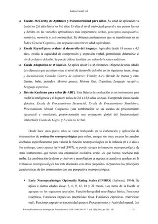 Isidoro Candel Gil
Revista Electrónica de Investigación Psicoeducativa, ISSN: 1696-2095.Nº 7, Vol 3 (3) 2005, pp. 151 - 192. - 157 -
Escalas McCarthy de Aptitudes y Psicomotricidad para niños. Su edad de aplicación va
desde los 2;6 años hasta los 8;6 años. Evalúa el nivel intelectual general y sus puntos fuertes
y débiles en las variables aptitudinales más importantes: verbal, perceptivo-manipulativa,
numérica, memoria y psicomotricidad. Se obtienen puntuaciones que se transforman en un
Índice General Cognitivo, que se puede convertir en edad equivalente.
Escala Reynell para evaluar el desarrollo del lenguaje. Aplicable desde 18 meses a 4;6
años, evalúa la capacidad de comprensión y expresión verbal, permitiendo determinar el
nivel evolutivo del niño. Se puede utilizar también con niños deficientes auditivos.
Escala Adaptativa de Wisconsin. Se aplica desde 0 a 48-60 meses. Dispone de unas edades
de referencia que permiten situar el nivel de desarrollo del niño en las siguientes áreas: Juego
y Socialización; Comida; Control de esfínteres; Vestido; Aseo (lavado de manos y cara,
dientes, baño, peinado); Motora gruesa; Motora fina; Cognitiva; Lenguaje receptivo;
Lenguaje expresivo.
Batería Kaufman para niños (K-ABC). Esta Batería de evaluación es un instrumento para
medir la inteligencia y el logro en niños de 2;6 a 12;6 años de edad. Comprende cinco escalas
globales: Escala de Procesamiento Secuencial, Escala de Procesamiento Simultáneo;
Procesamiento Mental Compuesto (una combinación de las escalas de procesamiento
secuencial y simultáneo, proporcionando una estimación global del funcionamiento
intelectual); Escala de Logro; y Escala no Verbal.
Desde hace unos pocos años se viene trabajando en la elaboración y aplicación de
instrumentos de evaluación neuropsicológica para niños, aunque son muy escasas las pruebas
diseñadas específicamente para valorar la función neuropsicológica en la infancia (0 a 2 años).
Sin embargo, como apunta Aylward (1997), se puede recoger información neuropsicológica de
otros instrumentos que tienen una orientación evolutiva, como los que hemos reseñado más
arriba. La combinación de datos evolutivos y neurológicos es necesaria cuando se emplean en la
evaluación neuropsicológica los tests diseñados con otros propósitos. Repasemos las principales
características de dos instrumentos con una perspectiva neuropsicológica:
Early Neuropsychologic Optimatily Rating Scales (ENORS) (Aylward, 1994). Se
aplica a ciertas edades clave: 3, 6, 9, 12, 18 y 24 meses. Los items de la Escala se
agrupan en los siguientes apartados: Función/Integridad neurológica básica, Funciones
receptivas, Funciones expresivas (motricidad fina), Funciones expresivas (motricidad
oral), Funciones expresivas (motricidad gruesa), Procesamiento, y Actividad mental. Los
 