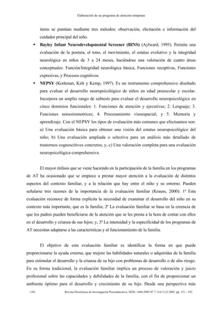 Elaboración de un programa de atención temprana
-158- Revista Electrónica de Investigación Psicoeducativa, ISSN: 1696-2095.Nº 7, Vol 3 (3) 2005, pp. 151 - 192.
ítems se puntúan mediante tres métodos: observación, elicitación e información del
cuidador principal del niño.
Bayley Infant Neurodevelopmental Screener (BINS) (Aylward, 1995). Permite una
evaluación de la postura, el tono, el movimiento, el estatus evolutivo y la integridad
neurológica en niños de 3 a 24 meses, haciéndose una valoración de cuatro áreas
conceptuales: Función/Integridad neurológica básica, Funciones receptivas, Funciones
expresivas, y Procesos cognitivos.
NEPSY (Korkman, Kirk y Kemp, 1997). Es un instrumento comprehensivo diseñado
para evaluar el desarrollo neuropsicológico de niños en edad preescolar y escolar.
Incorpora un amplio rango de subtests para evaluar el desarrollo neuropsicológico en
cinco dominios funcionales: 1. Funciones de atención y ejecutivas; 2. Lenguaje; 3.
Funciones sensoriomotrices; 4. Procesamiento visoespacial; y 5. Memoria y
aprendizaje. Con el NEPSY los tipos de evaluación más comunes que efectuamos son:
a) Una evaluación básica para obtener una visión del estatus neuropsicológico del
niño; b) Una evaluación ampliada o selectiva para un análisis más detallado de
trastornos cognoscitivos concretos; y, c) Una valoración completa para una evaluación
neuropsicológica comprehensiva.
El mayor énfasis que se viene haciendo en la participación de la familia en los programas
de AT ha ocasionado que se empiece a prestar mayor atención a la evaluación de distintos
aspectos del contexto familiar, y a la relación que hay entre el niño y su entorno. Pueden
señalarse tres razones de la importancia de la evaluación familiar (Krauss, 2000): 1ª Esta
evaluación reconoce de forma explícita la necesidad de examinar el desarrollo del niño en su
contexto más importante, que es la familia; 2ª La evaluación familiar se basa en la creencia de
que los padres pueden beneficiarse de la atención que se les presta a la hora de contar con ellos
en el desarrollo y crianza de sus hijos; y, 3ª La intensidad y la especificidad de los programas de
AT necesitan adaptarse a las características y al funcionamiento de la familia.
El objetivo de esta evaluación familiar es identificar la forma en que puede
proporcionarse la ayuda externa, que mejore las habilidades naturales o adquiridas de la familia
para estimular el desarrollo y la crianza de su hijo con problemas de desarrollo o de alto riesgo.
En su forma tradicional, la evaluación familiar implica un proceso de valoración y juicio
profesional sobre las capacidades y debilidades de la familia, con el fin de proporcionar un
ambiente óptimo para el desarrollo y crecimiento de su hijo. Desde una perspectiva más
 