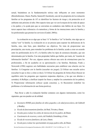 Isidoro Candel Gil
Revista Electrónica de Investigación Psicoeducativa, ISSN: 1696-2095.Nº 7, Vol 3 (3) 2005, pp. 151 - 192. - 159 -
actual, basándonos en la fundamentación teórica más influyente en estos momentos
(Bronfenbrenner, Dunst, Pearlin, Sameroff, Guralnick), uno de los propósitos de la evaluación
familiar en los programas de AT es identificar los factores de riesgo y de protección en el
ambiente más próximo al niño. Otro aspecto tiene que ver con la mejora de las redes de apoyo
a los padres y la ayuda para que se conviertan en cuidadores más hábiles de sus hijos. Un
tercer aspecto hace referencia a la naturaleza y forma de las interacciones entre la familia y
los profesionales que prestan los servicios (Candel, 2005a).
La evaluación no es algo que se hace “a” la familia o “en” la familia, sino algo que se
realiza “con” la familia. La evaluación no es un proceso para exponer las deficiencias de la
familia, sino, más bien, para identificar sus objetivos. No trata de proporcionar una
prescripción, una receta, para remediar los problemas de la familia; ayuda a crear un acuerdo
entre los profesionales de la AT y la familia sobre los tipos de asistencia deseados, que son
determinados por la familia. Con más propiedad, habría que hablar, por tanto, de “reunión de
información familiar”. Por eso, algunos autores ofrecen una serie de orientaciones para los
profesionales, a fin de ayudarles en su aproximación a las familias. Beckman, Frank y
Newcomb (1996) sugieren seis habilidades necesarias para establecer una relación con las
familias: 1) Congeniar con la familia (escuchar sin juzgar); 2) Utilizar una escucha activa
(escuchar lo que se dice y cómo se dice); 3) Utilizar las preguntas de forma eficaz (buscar un
equilibrio entre las preguntas que requieren respuestas objetivas, y las que son abiertas o
cerradas); 4) Reflejar y clarificar (repetir las frases y ampliar los comentarios de los padres);
5) Proporcionar información (ofrecer ayuda concreta); y, 6) Reconstruir (redefinir los
problemas o la información de una forma positiva).
Para llevar a cabo la evaluación familiar contamos con algunos instrumentos, como los
siguientes, que nos pueden ser de utilidad:
Inventario HOME para familias de niños pequeños y de edad preescolares, de Caldwell
y Bradley.
Escala de funcionamiento familiar, de Deal, Trivette y Dunst.
Escalas para evaluar los estilos de interacción de los padres, de Dunst.
Cuestionario de recursos y estrés, de Friedrich, Greenberg y Crnic.
Escala de recursos familiares, de Lest y Dunst.
Escala para evaluar las oportunidades de juego padres-niño, de Dunst.
 