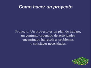 Como hacer un proyecto Proyecto: Un proyecto es un plan de trabajo, un conjunto ordenado de actividades  encaminado ha resolver problemas o satisfacer necesidades. 