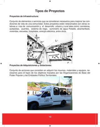 10
Tipos de Proyectos
Proyectos de Infraestructura:
Conjunto de elementos o servicios que se consideran necesarios para mejorar las con-
diciones de vida de una comunidad. Estos proyectos están relacionados con obras re-
lativas a: vías de comunicación y el desarrollo urbano y rural tales como: carreteras,
autopistas, puentes, sistema de riego, suministro de agua Potable, alcantarillado,
viviendas, escuelas, hospitales, energía eléctrica, entre otros.
Proyectos de Adquisiciones y Dotaciones:
Conjunto de acciones que consisten en adquirir los insumos, materiales y equipos, ne-
cesarios para el logro de los objetivos trazados por las Organizaciones de Base del
Poder Popular y las Entidades Político Territoriales.
 