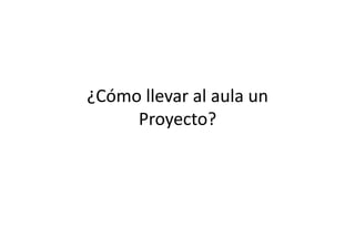 ¿Cómo	
  llevar	
  al	
  aula	
  un	
  
Proyecto?	
  
 