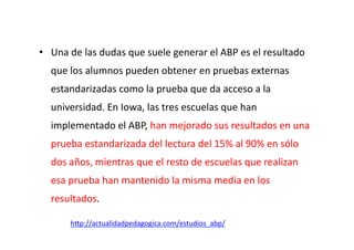 •  Una	
  de	
  las	
  dudas	
  que	
  suele	
  generar	
  el	
  ABP	
  es	
  el	
  resultado	
  
que	
  los	
  alumnos	
  pueden	
  obtener	
  en	
  pruebas	
  externas	
  
estandarizadas	
  como	
  la	
  prueba	
  que	
  da	
  acceso	
  a	
  la	
  
universidad.	
  En	
  Iowa,	
  las	
  tres	
  escuelas	
  que	
  han	
  
implementado	
  el	
  ABP,	
  han	
  mejorado	
  sus	
  resultados	
  en	
  una	
  
prueba	
  estandarizada	
  del	
  lectura	
  del	
  15%	
  al	
  90%	
  en	
  sólo	
  
dos	
  años,	
  mientras	
  que	
  el	
  resto	
  de	
  escuelas	
  que	
  realizan	
  
esa	
  prueba	
  han	
  mantenido	
  la	
  misma	
  media	
  en	
  los	
  
resultados.	
  
h=p://actualidadpedagogica.com/estudios_abp/	
  	
  
 