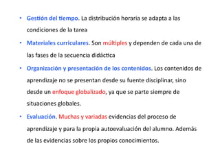 •  Ges<ón	
  del	
  <empo.	
  La	
  distribución	
  horaria	
  se	
  adapta	
  a	
  las	
  
condiciones	
  de	
  la	
  tarea	
  
•  Materiales	
  curriculares.	
  Son	
  múlZples	
  y	
  dependen	
  de	
  cada	
  una	
  de	
  
las	
  fases	
  de	
  la	
  secuencia	
  didácZca	
  
•  Organización	
  y	
  presentación	
  de	
  los	
  contenidos.	
  Los	
  contenidos	
  de	
  
aprendizaje	
  no	
  se	
  presentan	
  desde	
  su	
  fuente	
  disciplinar,	
  sino	
  
desde	
  un	
  enfoque	
  globalizado,	
  ya	
  que	
  se	
  parte	
  siempre	
  de	
  
situaciones	
  globales.	
  	
  
•  Evaluación.	
  Muchas	
  y	
  variadas	
  evidencias	
  del	
  proceso	
  de	
  
aprendizaje	
  y	
  para	
  la	
  propia	
  autoevaluación	
  del	
  alumno.	
  Además	
  
de	
  las	
  evidencias	
  sobre	
  los	
  propios	
  conocimientos.	
  	
  
 