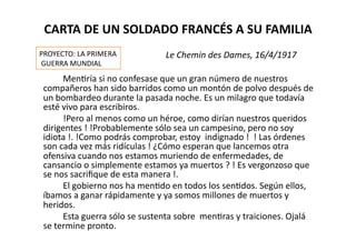 CARTA	
  DE	
  UN	
  SOLDADO	
  FRANCÉS	
  A	
  SU	
  FAMILIA	
  
	
   	
   	
   	
   	
   	
   	
   	
   	
  	
  	
  	
  	
  	
  	
  	
  	
  	
  	
  Le	
  Chemin	
  des	
  Dames,	
  16/4/1917	
  
	
   	
   	
   MenZría	
  si	
  no	
  confesase	
  que	
  un	
  gran	
  número	
  de	
  nuestros	
  
compañeros	
  han	
  sido	
  barridos	
  como	
  un	
  montón	
  de	
  polvo	
  después	
  de	
  
un	
  bombardeo	
  durante	
  la	
  pasada	
  noche.	
  Es	
  un	
  milagro	
  que	
  todavía	
  
esté	
  vivo	
  para	
  escribiros.	
  
	
   	
   	
   !Pero	
  al	
  menos	
  como	
  un	
  héroe,	
  como	
  dirían	
  nuestros	
  queridos	
  
dirigentes	
  !	
  !Probablemente	
  sólo	
  sea	
  un	
  campesino,	
  pero	
  no	
  soy	
  
idiota	
  !.	
  !Como	
  podrás	
  comprobar,	
  estoy	
  	
  indignado	
  !	
  	
  !	
  Las	
  órdenes	
  
son	
  cada	
  vez	
  más	
  ridículas	
  !	
  ¿Cómo	
  esperan	
  que	
  lancemos	
  otra	
  
ofensiva	
  cuando	
  nos	
  estamos	
  muriendo	
  de	
  enfermedades,	
  de	
  
cansancio	
  o	
  simplemente	
  estamos	
  ya	
  muertos	
  ?	
  !	
  Es	
  vergonzoso	
  que	
  
se	
  nos	
  sacriﬁque	
  de	
  esta	
  manera	
  !.	
  
	
   	
   	
   El	
  gobierno	
  nos	
  ha	
  menZdo	
  en	
  todos	
  los	
  senZdos.	
  Según	
  ellos,	
  
íbamos	
  a	
  ganar	
  rápidamente	
  y	
  ya	
  somos	
  millones	
  de	
  muertos	
  y	
  
heridos.	
  
	
   	
   	
   Esta	
  guerra	
  sólo	
  se	
  sustenta	
  sobre	
  	
  menZras	
  y	
  traiciones.	
  Ojalá	
  
se	
  termine	
  pronto.	
  
PROYECTO:	
  LA	
  PRIMERA	
  
	
  GUERRA	
  MUNDIAL	
  
 