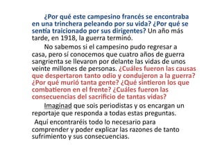  	
   	
  	
   ¿Por	
  qué	
  este	
  campesino	
  francés	
  se	
  encontraba	
  
en	
  una	
  trinchera	
  peleando	
  por	
  su	
  vida?	
  ¿Por	
  qué	
  se	
  
senaa	
  traicionado	
  por	
  sus	
  dirigentes?	
  Un	
  año	
  más	
  
tarde,	
  en	
  1918,	
  la	
  guerra	
  terminó.	
  	
  
	
   	
  	
   No	
  sabemos	
  si	
  el	
  campesino	
  pudo	
  regresar	
  a	
  
casa,	
  pero	
  sí	
  conocemos	
  que	
  cuatro	
  años	
  de	
  guerra	
  
sangrienta	
  se	
  llevaron	
  por	
  delante	
  las	
  vidas	
  de	
  unos	
  
veinte	
  millones	
  de	
  personas.	
  ¿Cuáles	
  fueron	
  las	
  causas	
  
que	
  despertaron	
  tanto	
  odio	
  y	
  condujeron	
  a	
  la	
  guerra?	
  
¿Por	
  qué	
  murió	
  tanta	
  gente?	
  ¿Qué	
  sin<eron	
  los	
  que	
  
comba<eron	
  en	
  el	
  frente?	
  ¿Cuáles	
  fueron	
  las	
  
consecuencias	
  del	
  sacriﬁcio	
  de	
  tantas	
  vidas?	
  	
  
	
   	
  	
   Imaginad	
  que	
  sois	
  periodistas	
  y	
  os	
  encargan	
  un	
  
reportaje	
  que	
  responda	
  a	
  todas	
  estas	
  preguntas.	
  	
  
	
   	
  Aquí	
  encontraréis	
  todo	
  lo	
  necesario	
  para	
  
comprender	
  y	
  poder	
  explicar	
  las	
  razones	
  de	
  tanto	
  
sufrimiento	
  y	
  sus	
  consecuencias.	
  
 