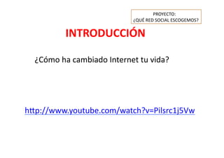 INTRODUCCIÓN	
  
	
   	
  ¿Cómo	
  ha	
  cambiado	
  Internet	
  tu	
  vida?	
  
h=p://www.youtube.com/watch?v=Pilsrc1j5Vw	
  
	
   	
   PROYECTO:	
  	
  
¿QUÉ	
  RED	
  SOCIAL	
  ESCOGEMOS?	
  
 