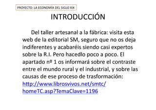 INTRODUCCIÓN	
  
	
   	
  	
  	
  	
  	
  	
  Del	
  taller	
  artesanal	
  a	
  la	
  fábrica:	
  visita	
  esta	
  
web	
  de	
  la	
  editorial	
  SM,	
  seguro	
  que	
  no	
  os	
  deja	
  
indiferentes	
  y	
  acabaréis	
  siendo	
  casi	
  expertos	
  
sobre	
  la	
  R.I.	
  Pero	
  hacedlo	
  poco	
  a	
  poco.	
  El	
  
apartado	
  nº	
  1	
  os	
  informará	
  sobre	
  el	
  contraste	
  
entre	
  el	
  mundo	
  rural	
  y	
  el	
  industrial,	
  y	
  sobre	
  las	
  
causas	
  de	
  ese	
  proceso	
  de	
  trasformación:	
  
h=p://www.librosvivos.net/smtc/
homeTC.asp?TemaClave=1196	
  
PROYECTO:	
  LA	
  ECONOMÍA	
  DEL	
  SIGLO	
  XIX	
  
 