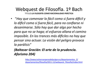 Webquest	
  de	
  Filoso{a.	
  1º	
  Bach	
  
TITULO:LA	
  FILOSOFÍA	
  COMO	
  RACIONALIDAD	
  PRÁCTICA	
  
•  	
  “Hay	
  que	
  comenzar	
  lo	
  fácil	
  como	
  si	
  fuera	
  diLcil	
  y	
  
lo	
  diLcil	
  como	
  si	
  fuera	
  fácil,	
  para	
  no	
  conﬁarse	
  ni	
  
desanimarse.	
  Sólo	
  hay	
  que	
  dar	
  algo	
  por	
  hecho	
  
para	
  que	
  no	
  se	
  haga;	
  el	
  esfuerzo	
  allana	
  el	
  camino	
  
imposible.	
  En	
  los	
  trances	
  más	
  diLciles	
  no	
  hay	
  que	
  
pensar	
  sino	
  actuar.	
  La	
  visión	
  del	
  peligro	
  provoca	
  
la	
  parálisis”	
  	
  
	
   (Baltasar	
  Gracián:	
  El	
  arte	
  de	
  la	
  prudencia.	
  
Aforismo	
  204)	
  
h=p://www.ieshernanperezdelpulgar.eu/departamentos_2/
departamentos/ﬁlosoﬁa/2011-­‐12/webquest_ﬁlosoﬁa/index.html	
  	
  
 