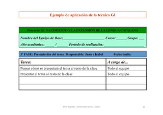 Pere	
  Pujolàs.	
  Universitat	
  de	
  Vic	
  (2007)	
   32	
  
Ejemplo de aplicación de la técnica GI
Todo el equipoPresentar el tema al resto de la clase
Todo el equipoPensar cómo se presentará el tema al resto de la clase
A cargo de...Tarea:
Nombre del Equipo de Base:_______________________ Curso: ______Grupo: ___
Año académico: _____ / ______ Período de realización: ______________________
3º FASE: Presentación del tema . Responsable: Juan e Isabel Fecha límite:
Proyecto: EL NACIMIENTO Y LA EXPANSIÓN DE LA LENGUA CATALANA
 