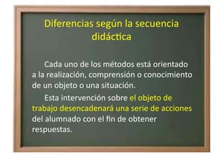 Diferencias	
  según	
  la	
  secuencia	
  
didácZca	
  
	
   	
  	
   Cada	
  uno	
  de	
  los	
  métodos	
  está	
  orientado	
  
a	
  la	
  realización,	
  comprensión	
  o	
  conocimiento	
  
de	
  un	
  objeto	
  o	
  una	
  situación.	
  	
  
	
   	
  	
   Esta	
  intervención	
  sobre	
  el	
  objeto	
  de	
  
trabajo	
  desencadenará	
  una	
  serie	
  de	
  acciones	
  
del	
  alumnado	
  con	
  el	
  ﬁn	
  de	
  obtener	
  
respuestas.	
  
 
