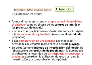   Esta	
  intención	
  irá	
  desde:	
  
•  formas	
  directas	
  en	
  las	
  que	
  el	
  propio	
  conocimiento	
  deﬁne	
  
el	
  objeZvo	
  (como	
  es	
  el	
  caso	
  de	
  los	
  centros	
  de	
  interés	
  o	
  
los	
  proyectos	
  de	
  trabajo)	
  
•  a	
  otras	
  en	
  las	
  que	
  la	
  intervención	
  del	
  alumno	
  está	
  dirigida	
  
a	
  la	
  elaboración	
  de	
  algún	
  objeto	
  (como	
  en	
  el	
  método	
  de	
  
proyectos)	
  	
  
•  o	
  a	
  la	
  comprensión	
  de	
  una	
  realidad	
  por	
  medio	
  de	
  
acZvidades	
  de	
  empa€a	
  (como	
  el	
  caso	
  del	
  role	
  playing).	
  
•  En	
  otros	
  (como	
  el	
  método	
  de	
  inves<gación	
  del	
  medio,	
  de	
  
laboratorio	
  o	
  de	
  resolución	
  de	
  problemas),	
  lo	
  que	
  mueve	
  
al	
  trabajo	
  es	
  la	
  necesidad	
  de	
  dar	
  respuesta	
  a	
  cuesZones	
  	
  o	
  
preguntas	
  que	
  exigen	
  la	
  uZlización	
  de	
  recursos	
  	
  para	
  la	
  
invesZgación	
  y	
  la	
  comprobación	
  de	
  hipótesis	
  	
  	
  
1.	
  Intención	
  	
  Elementos	
  que	
  deﬁnen	
  estructuras	
  diversas:	
  
 