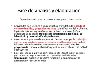 Fase	
  de	
  análisis	
  y	
  elaboración	
  	
  
	
   	
   	
   Dependerá	
  de	
  lo	
  que	
  se	
  pretende	
  averiguar	
  o	
  llevar	
  a	
  cabo.	
  
•  acZvidades	
  que	
  se	
  ciñen	
  a	
  una	
  estructura	
  muy	
  deﬁnida	
  y	
  ligada	
  al	
  
método	
  cienaﬁco,	
  y	
  seguirán	
  sus	
  fases	
  (idenZﬁcación	
  del	
  problema,	
  
hipótesis,	
  búsqueda	
  y	
  conﬁrmación	
  de	
  las	
  conclusiones).	
  Esta	
  
estructura	
  se	
  da	
  en	
  los	
  métodos	
  de	
  inves<gación	
  del	
  medio,	
  de	
  
laboratorio	
  y	
  de	
  resolución	
  de	
  problemas	
  
•  en	
  otros	
  es	
  el	
  proceso	
  de	
  elaboración	
  de	
  una	
  monogra{a	
  o	
  el	
  objeto	
  
que	
  hay	
  que	
  producir	
  lo	
  que	
  determina	
  las	
  diferentes	
  fases	
  (índice,	
  
búsqueda	
  de	
  información,	
  conclusiones	
  y	
  de	
  acción)	
  para	
  los	
  
proyectos	
  de	
  trabajo;	
  elaboración	
  y	
  validación	
  en	
  el	
  caso	
  del	
  método	
  
de	
  proyectos.	
  
•  En	
  el	
  caso	
  del	
  role	
  playing	
  parZremos	
  de	
  la	
  idenZﬁcación	
  de	
  unos	
  
personales,	
  su	
  representación	
  y	
  su	
  posterior	
  análisis,	
  o	
  las	
  
simulaciones	
  donde	
  se	
  trabajará	
  mediante	
  la	
  comprensión,	
  la	
  
ejercitación	
  y	
  las	
  conclusiones.	
  	
  
 