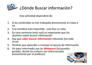 ¿Dónde	
  Buscar	
  información?	
  
	
   	
  	
   	
   Esta	
  acZvidad	
  dependerá	
  de:	
  
1.  Si	
  los	
  contenidos	
  se	
  han	
  trabajado	
  previamente	
  en	
  clase	
  o	
  
no	
  
2.  Si	
  la	
  temáZca	
  está	
  imparZda,	
  	
  esta	
  fase	
  se	
  salta	
  
3.  En	
  caso	
  contrario	
  (más	
  real)	
  es	
  importante	
  que	
  los	
  
alumnos	
  sepan	
  buscar	
  información	
  
4.  Hay	
  que	
  saber	
  buscar	
  información	
  relevante	
  (no	
  todo	
  
sirve)	
  
5.  Tendrán	
  que	
  aprender	
  a	
  manejar	
  el	
  exceso	
  de	
  información	
  	
  
6.  Un	
  paso	
  intermedio	
  son	
  las	
  Webquest	
  (búsquedas	
  
guiadas,	
  donde	
  los	
  enlaces	
  son	
  seleccionados	
  
previamente	
  por	
  el	
  profesor)	
  
 