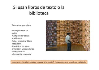 Si	
  usan	
  libros	
  de	
  texto	
  o	
  la	
  
biblioteca	
  
Demostrar	
  que	
  saben:	
  
-­‐ Manejarse	
  con	
  un	
  
índice	
  
-­‐ Comprender	
  textos	
  
académicos	
  
-­‐ Saber	
  encontrar	
  libros	
  
adecuados	
  
-­‐ IdenZﬁcar	
  las	
  ideas	
  
principales	
  y	
  secundarias	
  
-­‐ Seleccionar	
  la	
  
información	
  relevante	
  
Importante:	
  ¿lo	
  saben	
  antes	
  de	
  empezar	
  el	
  proyecto?.	
  En	
  caso	
  contrario	
  tendré	
  que	
  trabajarlo	
  
 