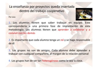 La	
  enseñanza	
  por	
  proyectos	
  queda	
  insertada	
  
dentro	
  del	
  trabajo	
  cooperaZvo	
  
Por	
  eso:	
  
1.	
   Los	
   alumnos	
   Zenen	
   que	
   saber	
   trabajar	
   en	
   equipo.	
   Esto	
  
correspondería	
   a	
   una	
   primera	
   fase	
   de	
   implantación	
   de	
   esta	
  
metodología.	
   Los	
   alumnos	
   Zenen	
   que	
   aprender	
   a	
   colaborar	
   y	
   a	
  
convivir	
  con	
  los	
  demás	
  
2.	
  Es	
  importante	
  que	
  cada	
  alumno	
  tenga	
  un	
  rol	
  y	
  se	
  haga	
  responsable	
  
de	
  él	
  
3.	
   Los	
   grupos	
   no	
   son	
   de	
   amigos.	
   Cada	
   alumno	
   debe	
   aprender	
   a	
  
trabajar	
  con	
  cualquier	
  compañero,	
  al	
  margen	
  de	
  la	
  relación	
  personal	
  
4.	
  Los	
  grupos	
  han	
  de	
  ser	
  tan	
  heterogéneos	
  como	
  lo	
  sea	
  la	
  clase.	
  
 