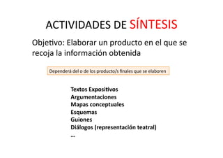 ACTIVIDADES	
  DE	
  SÍNTESIS	
  
	
   ObjeZvo:	
  Elaborar	
  un	
  producto	
  en	
  el	
  que	
  se	
  
recoja	
  la	
  información	
  obtenida	
  
Dependerá	
  del	
  o	
  de	
  los	
  producto/s	
  ﬁnales	
  que	
  se	
  elaboren	
  
Textos	
  Exposi<vos	
  
Argumentaciones	
  
Mapas	
  conceptuales	
  
Esquemas	
  
Guiones	
  
Diálogos	
  (representación	
  teatral)	
  
…	
  
 