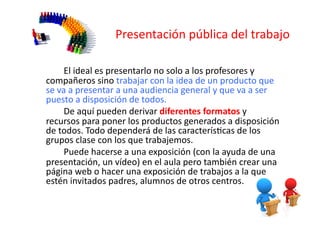 Presentación	
  pública	
  del	
  trabajo	
  
	
   	
  
	
   	
  	
   El	
  ideal	
  es	
  presentarlo	
  no	
  solo	
  a	
  los	
  profesores	
  y	
  
compañeros	
  sino	
  trabajar	
  con	
  la	
  idea	
  de	
  un	
  producto	
  que	
  
se	
  va	
  a	
  presentar	
  a	
  una	
  audiencia	
  general	
  y	
  que	
  va	
  a	
  ser	
  
puesto	
  a	
  disposición	
  de	
  todos.	
  
	
   	
  	
   De	
  aquí	
  pueden	
  derivar	
  diferentes	
  formatos	
  y	
  
recursos	
  para	
  poner	
  los	
  productos	
  generados	
  a	
  disposición	
  
de	
  todos.	
  Todo	
  dependerá	
  de	
  las	
  caracterísZcas	
  de	
  los	
  
grupos	
  clase	
  con	
  los	
  que	
  trabajemos.	
  	
  
	
   	
  	
   Puede	
  hacerse	
  a	
  una	
  exposición	
  (con	
  la	
  ayuda	
  de	
  una	
  
presentación,	
  un	
  vídeo)	
  en	
  el	
  aula	
  pero	
  también	
  crear	
  una	
  
página	
  web	
  o	
  hacer	
  una	
  exposición	
  de	
  trabajos	
  a	
  la	
  que	
  
estén	
  invitados	
  padres,	
  alumnos	
  de	
  otros	
  centros.	
  
 