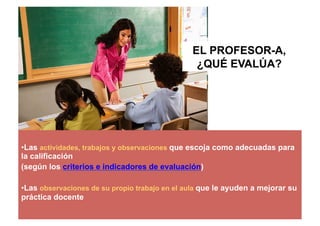 • Las actividades, trabajos y observaciones que escoja como adecuadas para
la calificación
(según los criterios e indicadores de evaluación)
• Las observaciones de su propio trabajo en el aula que le ayuden a mejorar su
práctica docente
EL PROFESOR-A,
¿QUÉ EVALÚA?
 