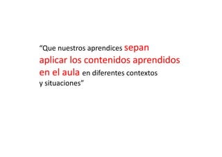 “Que	
  nuestros	
  aprendices	
  sepan	
  	
  
aplicar	
  los	
  contenidos	
  aprendidos	
  
en	
  el	
  aula	
  en	
  diferentes	
  contextos	
  	
  
y	
  situaciones”	
  
 