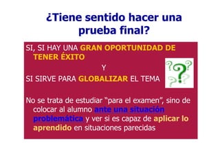 ¿Tiene sentido hacer una
prueba final?
SI, SI HAY UNA GRAN OPORTUNIDAD DE
TENER ÉXITO
Y
SI SIRVE PARA GLOBALIZAR EL TEMA
No se trata de estudiar “para el examen”, sino de
colocar al alumno ante una situación
problemática y ver si es capaz de aplicar lo
aprendido en situaciones parecidas
 