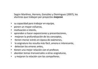   Según	
  Mar€nez,	
  Herrero,	
  González	
  y	
  Domínguez	
  (2007),	
  los	
  
alumnos	
  que	
  trabajan	
  por	
  proyectos	
  mejoran	
  
•  su	
  capacidad	
  para	
  trabajar	
  en	
  equipo,	
  	
  
•  ponen	
  un	
  mayor	
  esfuerzo,	
  	
  
•  moZvación	
  e	
  interés,	
  	
  
•  aprenden	
  a	
  hacer	
  exposiciones	
  y	
  presentaciones,	
  
•  	
  mejoran	
  la	
  profundización	
  de	
  los	
  conceptos,	
  
•  	
  Zenen	
  menor	
  estrés	
  en	
  época	
  de	
  exámenes,	
  
•  	
  la	
  asignatura	
  les	
  resulta	
  más	
  fácil,	
  amena	
  e	
  interesante,	
  
•  	
  detectan	
  los	
  errores	
  antes,	
  	
  
•  Zenen	
  una	
  mejor	
  relación	
  con	
  el	
  profesor,	
  	
  
•  abordan	
  temas	
  transversales	
  a	
  otras	
  asignaturas,	
  
•  	
  y	
  mejoran	
  la	
  relación	
  con	
  los	
  compañeros.	
  
 