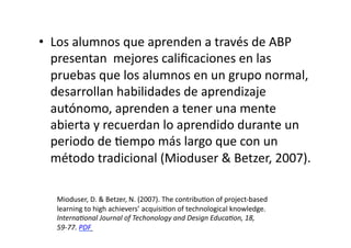 •  Los	
  alumnos	
  que	
  aprenden	
  a	
  través	
  de	
  ABP	
  
presentan	
  	
  mejores	
  caliﬁcaciones	
  en	
  las	
  
pruebas	
  que	
  los	
  alumnos	
  en	
  un	
  grupo	
  normal,	
  
desarrollan	
  habilidades	
  de	
  aprendizaje	
  
autónomo,	
  aprenden	
  a	
  tener	
  una	
  mente	
  
abierta	
  y	
  recuerdan	
  lo	
  aprendido	
  durante	
  un	
  
periodo	
  de	
  Zempo	
  más	
  largo	
  que	
  con	
  un	
  
método	
  tradicional	
  (Mioduser	
  &	
  Betzer,	
  2007).	
  
Mioduser,	
  D.	
  &	
  Betzer,	
  N.	
  (2007).	
  The	
  contribuZon	
  of	
  project-­‐based	
  
learning	
  to	
  high	
  achievers’	
  acquisiZon	
  of	
  technological	
  knowledge.	
  
Internaaonal	
  Journal	
  of	
  Techonology	
  and	
  Design	
  Educaaon,	
  18,	
  
59-­‐77.	
  PDF	
  	
  
 