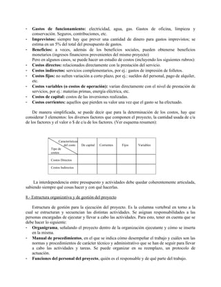 -   Gastos de funcionamiento: electricidad, agua, gas. Gastos de oficina, limpieza y
    conservación. Seguros, contribuciones, etc.
-   Imprevistos: siempre hay que prever una cantidad de dinero para gastos imprevistos; se
    estima en un 5% del total del presupuesto de gastos.
-   Beneficios: a veces, además de los beneficios sociales, pueden obtenerse beneficios
    monetarios (ingresos financieros provenientes del mismo proyecto)
    Pero en algunos casos, se puede hacer un estudio de costos (incluyendo los siguientes rubros):
-   Costos directos: relacionados directamente con la prestación del servicio.
-   Costos indirectos: servicios complementarios, por ej.: gastos de impresión de folletos.
-   Costos fijos: no sufren variación a corto plazo, por ej.: sueldos del personal, pago de alquiler,
    etc.
-   Costos variables (o costos de operación): varían directamente con el nivel de prestación de
    servicios, por ej.: materias primas, energía eléctrica, etc.
-   Costos de capital: costos de las inversiones realizadas.
-   Costos corrientes: aquellos que pierden su valor una vez que el gasto se ha efectuado.

    De manera simplificada, se puede decir que para la determinación de los costos, hay que
considerar 3 elementos: los diversos factores que componen el proyecto, la cantidad usada de c/u
de los factores y el valor o $ de c/u de los factores. (Ver esquema resumen):



                     Características
                        del costo      De capital   Corrientes   Fijos   Variables
               Tipo de
               costos

               Costos Directos

               Costos Indirectos



    La interdependencia entre presupuesto y actividades debe quedar coherentemente articulada,
sabiendo siempre qué cosas hacer y con qué hacerlas.

8.- Estructura organizativa y de gestión del proyecto

    Estructura de gestión para la ejecución del proyecto. Es la columna vertebral en torno a la
cual se estructuran y secuencian las distintas actividades. Se asignan responsabilidades a las
personas encargadas de ejecutar y llevar a cabo las actividades. Para esto, tener en cuenta que se
debe hacer lo siguiente:
- Organigrama, señalando el proyecto dentro de la organización ejecutante y cómo se inserta
    en la misma.
- Manual de procedimientos, en el que se indica cómo desempeñar el trabajo y cuáles son las
    normas y procedimientos de carácter técnico y administrativo que se han de seguir para llevar
    a cabo las actividades y tareas. Se puede organizar en su reemplazo, un protocolo de
    actuación.
- Funciones del personal del proyecto, quién es el responsable y de qué parte del trabajo.
 