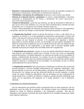 -   Relaciones e interacciones del personal, determinar los niveles de autoridad y jerarquía, las
    relaciones de comunicación e información, las relaciones de consulta, etc.
- Modalidades y mecanismos de coordinación del proyecto, tanto externa como interna.
- Sistemas de evaluación interna y seguimiento, en cuanto a responsabilidades y funciones;
    incluyendo la determinación de las formas y mecanismos de control operacional y
    supervisión técnica del personal.
- Canales de información, a quién hay que informar, qué tipo de información se debe dar, en
    qué soporte (cara a cara, telefónico, etc.), con qué objetivo (facilitar datos, consultar una toma
    de decisión, etc.), y con qué frecuencia (diaria, semanal, anual, etc.).
    Existen 3 formas principales de estructurar los proyectos desde el punto de vista organizativo
y de gestión, cada una con ventajas e inconvenientes: funcional, por proyecto y matricial:

    1. Organización funcional: cuando la gestión del proyecto se lleva a cabo dentro de un
    organismo ya existente y en el que participan los funcionarios, profesionales y técnicos del
    mismo. Este proyecto sería una actividad más dentro de las que ya realiza la administración.
    Las ventajas son que integran el proyecto a los propósitos del organismo y permite
    aprovechar los recursos humanos de éste. Las desventajas son que pueden subordinarse los
    objetivos del proyecto al organismo, que no se conciba al proyecto como una unidad sino que
    como algo dentro de una organización y, por último, que el personal asignado puede
    descuidar el proyecto por realizar otras actividades dentro de la organización.

    2. Organización por proyecto: consiste en crear una unidad administrativa/operativa para
    cada proyecto, que desaparece cuando éste se termina. En este caso existe un responsable
    general del proyecto y la unidad organizativa se estructura de acuerdo con las necesidades de
    gestión y administración del proyecto. Las ventajas son que las responsabilidades al estar
    delimitadas se concentrar sólo en la realización del proyecto, lo que tambi´pen permite mayor
    unidad de dirección y coordinación de las actividades. Las desventajas son que se utilizen
    inadecuadamente los recursos humanos.

    3. Organización matriarcal: aquí cada proyecto es dirigido por un director, pero el resto del
    personal pertenece a diversas unidades administrativas del organismo responsable. Cada
    persona depende, en este caso, de una doble jefatura: del director del organismo y del director
    del proyecto. Las ventajas son que hay utilización flexible de recursos humanos, se puede
    contar con mayor variedad de especialistas, pero las deventajas son que la duplicación de
    mando puede llevar a conflicto de jefaturas y también se pueden presentar dificultades para
    contar con los especialistas del organismo en el tiempo oportuno y con la dedicación
    adecuada.

9. Indicadores de evaluación del proyecto

    Son los instrumentos que permiten medir la progresión hacia las metas propuestas. Son tan
importantes como las metas de un proyecto. Nos permiten realizar una evaluación adecuada
teniendo en cuenta los objetivos propuestos y las realizaciones concretas. Para que los
indicadores sean concretos y permitan una buena medición de los resultados del proyecto, deben
reunir algunas condiciones:
 