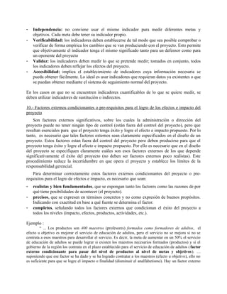 -   Independencia: no conviene usar el mismo indicador para medir diferentes metas y
    objetivos. Cada meta debe tener su indicador propio.
-   Verificabilidad: los indicadores deben establecerse de tal modo que sea posible comprobar o
    verificar de forma empírica los cambios que se van produciendo con el proyecto. Esto permite
    que objetivamente el indicador tenga el mismo significado tanto para un defensor como para
    un oponente del proyecto
-   Validez: los indicadores deben medir lo que se pretende medir; tomados en conjunto, todos
    los indicadores deben reflejar los efectos del proyecto.
-   Accesibilidad: implica el establecimiento de indicadores cuya información necesaria se
    pueda obtener fácilmente. Lo ideal es usar indicadores que requieran datos ya existentes o que
    se puedan obtener mediante el sistema de seguimiento normal del proyecto.

En los casos en que no se encuentren indicadores cuantificables de lo que se quiere medir, se
deben utilizar indicadores de sustitución o indirectos.

10.- Factores externos condicionantes o pre-requisitos para el logro de los efectos e impacto del
proyecto
    Son factores externos significativos, sobre los cuales la administración o dirección del
proyecto puede no tener ningún tipo de control (están fuera del control del proyecto), pero que
resultan esenciales para que el proyecto tenga éxito y logre el efecto e impacto propuesto. Por lo
tanto, es necesario que tales factores externos sean claramente especificados en el diseño de un
proyecto. Estos factores estan fuera del control del proyecto pero deben producirse para que el
proyecto tenga éxito y logre el efecto e impacto propuesto. Por ello es necesario que en el diseño
del proyecto se especifiquen claramente cuáles son esos factores externos de los que depende
significativamente el éxito del proyecto (no deben ser factores externos poco realistas). Este
procedimiento reduce la incertidumbre en que opera el proyecto y establece los límites de la
responsabilidad gerencial.
   Para determinar correctamente estos factores externos condicionantes del proyecto o pre-
requisitos para el logro de efectos e impacto, es necesario que sean:
-   realistas y bien fundamentados, que se expongan tanto los factores como las razones de por
    qué tiene posibilidades de acontecer (el proyecto).
-   precisos, que se expresen en términos concretos y no como expresión de buenos propósitos.
    Indicando con exactitud en base a qué fuente se determina el factor.
-   completos, señalando todos los factores externos que condicionan el éxito del proyecto a
    todos los niveles (impacto, efectos, productos, actividades, etc.).

Ejemplo :
         “ ... Los productos son 400 maestros (profesores) formados como formadores de adultos, el
efecto u objetivo es mejorar el servicio de educación de adultos, pero el servicio no se mejora si no se
contrata a esos maestros para desarrollar el servicio. Es decir, la meta de aumentar en un 50% el servicio
de educación de adultos se puede lograr si existen los maestros necesarios formados (productos) y si el
gobierno de la región los contrata en el plazo establecido para el servicio de educación de adultos ( factor
externo condicionante para pasar del nivel de productos al nivel de metas y objetivos ). …
suponiendo que ese factor se ha dado y se ha logrado contratar a los maestros (efecto u objetivo), ello no
es suficiente para que se logre el impacto o finalidad (disminuir el analfabetismo). Hay un factor externo
 