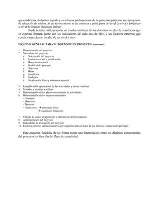 que condiciona el objetivo logrado y es la buena predisposición de la gente para participar en el programa
de educación de adultos. Si ese factor externo se da, entonces e podrá pasar del nivel de efectos (objetivo)
al nivel de impacto (finalidad última)”.
       Puede resultar útil presentar un cuadro sintético de los distintos niveles de resultados que
se esperan obtener, junto con los indicadores de cada uno de ellos y los factores externos que
condicionan el paso o salto de un nivel a otro.

ESQUEMA GENERAL PARA EL DISEÑO DE UN PROYECTO: (resumen)

1.    Denominación del proyecto
2.    Naturaleza del proyecto
      a. Descripción del proyecto
      b. Fundamentación o justificación
      c. Marco institucional
      d. Finalidad del proyecto
      e. Objetivos
      f. Metas
      g. Beneficios
      h. Productos
      i. Localización física y cobertura espacial

3.    Especificación operacional de las actividades y tareas a realizar
4.    Métodos y técnicas a utilizar
5.    Determinación de los plazos o calendario de actividades
6.    Determinación de los recursos necesarios
      - Humanos
      - Materiales
      - Técnicos
      - Financieros:  estructura física
                      calendario financiero

7.    Cálculo de costos de ejecución y elaboración del presupuesto
8.    Administración del proyecto
9.    Indicadores de evaluación del proyecto
10.   Factores externos condicionantes o pre-requisitos para el logro de los factores e impacto del proyecto.

    Este esquema funciona de tal forma existe una interrelación entre los distintos componentes
del proyecto, en función del flujo de causalidad.
 
