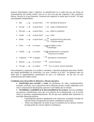 alcanzar determinadas metas y objetivos. La planificación no es nada más que una forma de
sistematización del sentido común. Esto no es otra cosa que dar respuesta a diez cuestiones
básicas. Hacerlo es lo que llamamos “comenzar por organizar la mente para la acción”. He aquí
esas preguntas fundamentales:

       •   Qué               se quiere hacer         naturaleza del proyecto

       •   Por qué           se quiere hacer          origen y fundamentación

       •   Para qué          se quiere hacer          objetivos, propósitos

       •   Cuánto            se quiere hacer          metas

       •   Dónde             se quiere hacer          localización física (ubicación)
                                                       Cobertura espacial

       •   Cómo              se va hacer          actividades y tareas
                                                  metodología

       •   Cuándo            se va hacer           calendarización o cronograma
                                                   Ubicación en el tiempo

       •   A Quiénes         va dirigido          destinatarios o beneficiarios

       •   Quiénes           lo van hacer           recursos humanos

       •   Con qué           se va hacer            Se va a costear recursos materiales

Estas preguntas y respuestas, nos ayudan a considerar y descartar propuestas para hacer diseños
que tengan posibilidades de realización y no sean “castillos en el aire”. Se plantean como un
modo para ir organizándonos mentalmente de cara a la realización de det acts. Es una
sistematización del sentido común.

Cualidades para desarrollar la eficiencia y eficacia operativa:
      • Sensitividad para percibir y tratar los problemas, las cdtas, comportamientos,
      actitudes, conflictos, nec y aspiraciones de los diferentes actores sociales implicados en la
      tarea o consecuencias del programa, proyecto o actividades que se realizan.
      • Flexibilidad y estabilidad en la direccionalidad de las acciones. Son dos cualidades
      que parecen contradictorias, pero que en la práctica de la planificación y de la acción
      social se necesitan complementariamente. De ahí que esta cualidad deba expresarse en
      una doble dimensión práctica:
              - Capacidad para ajustarse rápidamente a las situaciones, acortando el tiempo de
                  reacción frente al surgimiento de hechos o problemas no previstos.
              - Hacer esta adaptación, de modo tal que la incidencia de los factores externos
                  no haga perder de vista los objetivos estratégicos.
 